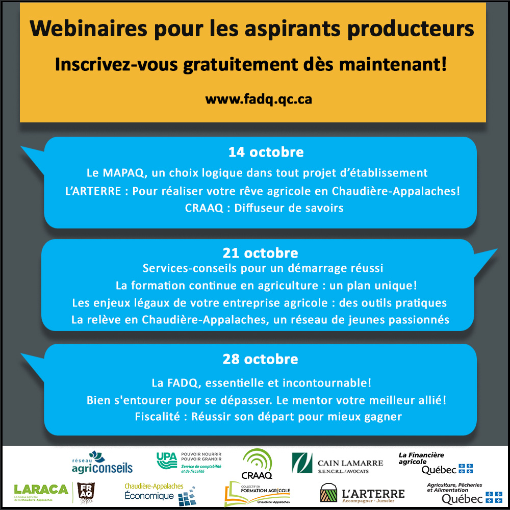 Webinaires pour les aspirants producteurs - Inscrivez-vous gratuitement dès maintenant! 14 octobre : Le MAPAQ, un choix logique dans tout projet d’établissement, L’ARTERRE : Pour réaliser votre rêve agricole en Chaudière-Appalaches! et CRAAQ : Diffuseur de savoirs 21 octobre : Services-conseils pour un démarrage réussi, La formation continue en agriculture : un plan unique!, Les enjeux légaux de votre entreprise agricole : des outils pratiques La relève en Chaudière-Appalaches, un réseau de jeunes passionnés 28 octobre : La FADQ, essentielle et incontournable! Bien s'entourer pour se dépasser. Le mentor, votre meilleur allié! et Fiscalité : Réussir son départ pour mieux gagner 